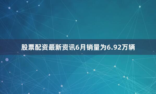 股票配资最新资讯6月销量为6.92万辆