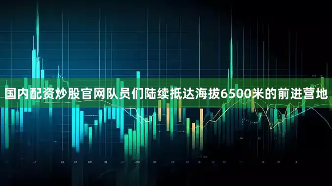 国内配资炒股官网队员们陆续抵达海拔6500米的前进营地