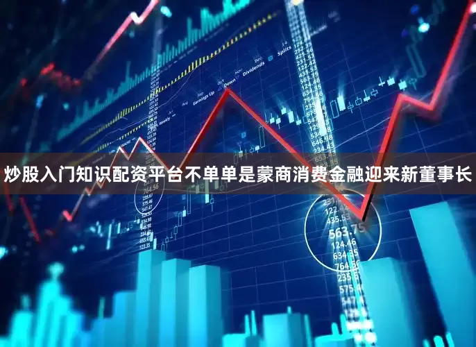 炒股入门知识配资平台不单单是蒙商消费金融迎来新董事长
