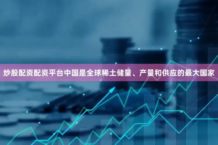 炒股配资配资平台中国是全球稀土储量、产量和供应的最大国家