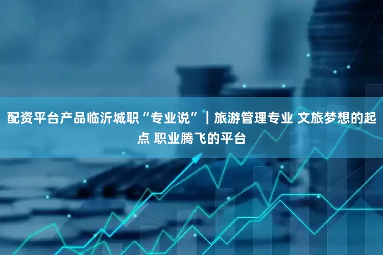 配资平台产品临沂城职“专业说”｜旅游管理专业 文旅梦想的起点 职业腾飞的平台