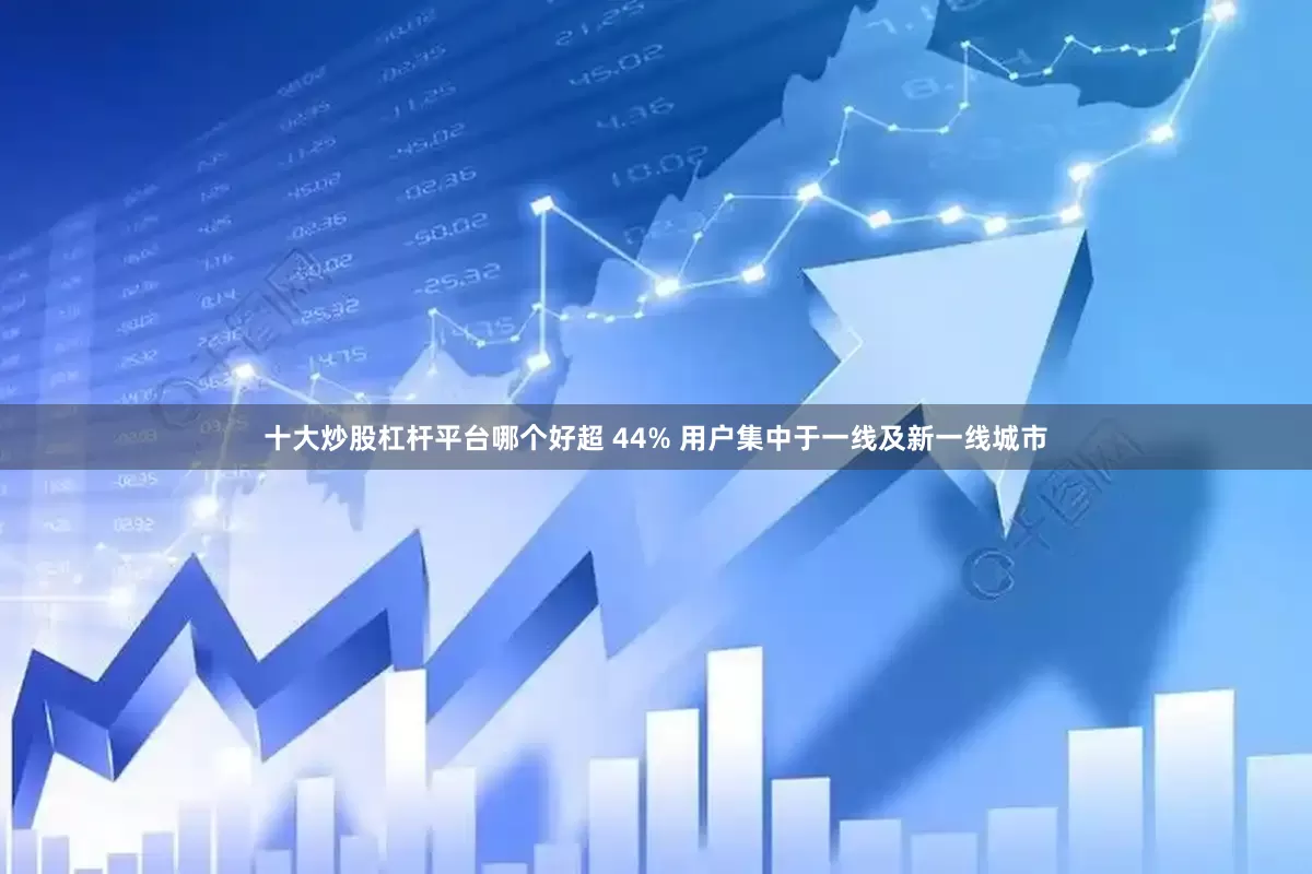 十大炒股杠杆平台哪个好超 44% 用户集中于一线及新一线城市