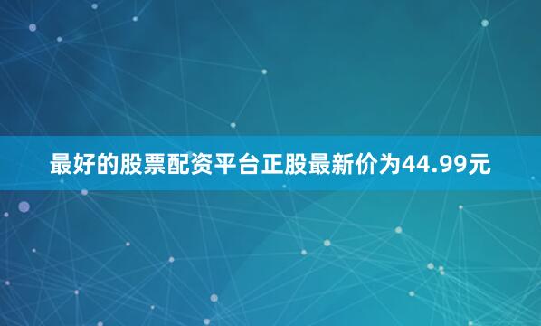 最好的股票配资平台正股最新价为44.99元