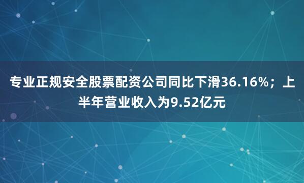 专业正规安全股票配资公司同比下滑36.16%；上半年营业收入为9.52亿元