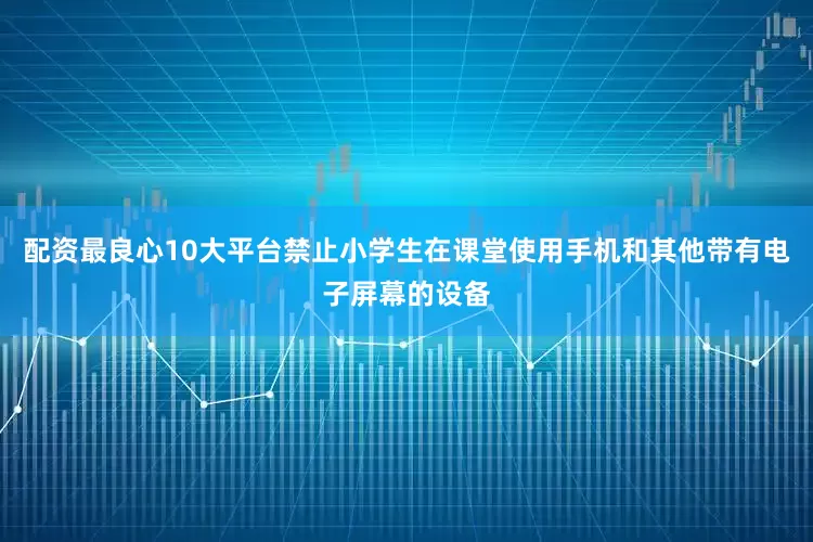 配资最良心10大平台禁止小学生在课堂使用手机和其他带有电子屏幕的设备