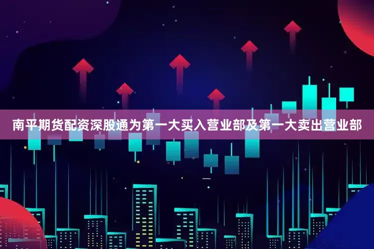 南平期货配资深股通为第一大买入营业部及第一大卖出营业部
