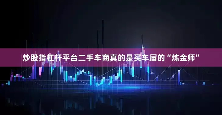 炒股指杠杆平台二手车商真的是买车届的“炼金师”